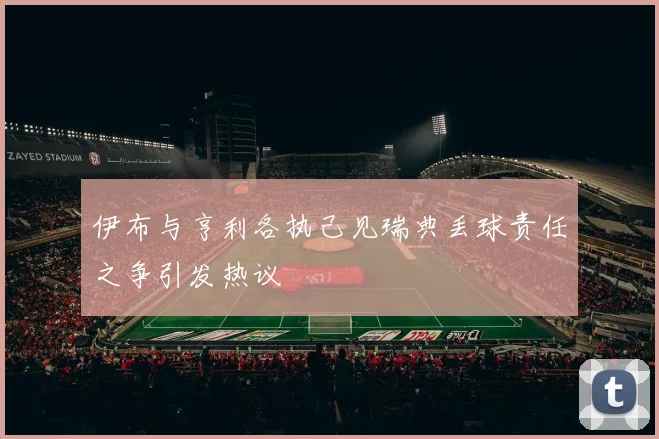 伊布与亨利各执己见瑞典丢球责任之争引发热议
