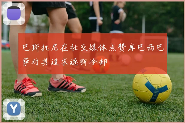 巴斯托尼在社交媒体点赞库巴西巴萨对其追求逐渐冷却