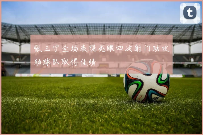 张玉宁全场表现亮眼四次射门助攻助球队取得佳绩