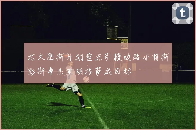 尤文图斯计划重点引援边路小将斯彭斯鲁杰里明格萨成目标