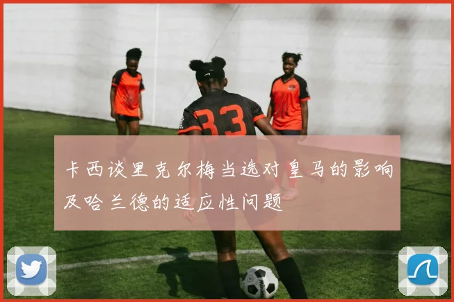 卡西谈里克尔梅当选对皇马的影响及哈兰德的适应性问题