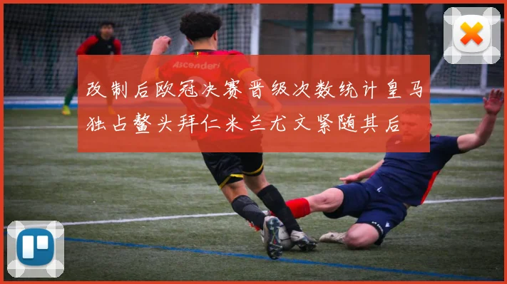 改制后欧冠决赛晋级次数统计皇马独占鳌头拜仁米兰尤文紧随其后