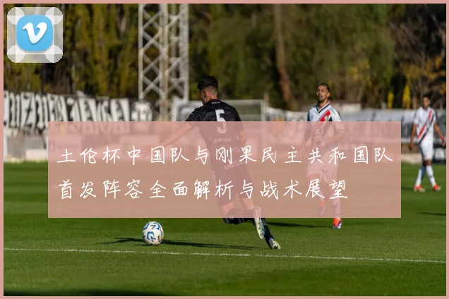 土伦杯中国队与刚果民主共和国队首发阵容全面解析与战术展望