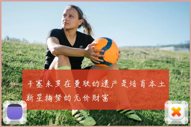 卡塞米罗在曼联的遗产是培育本土新星梅努的无价财富