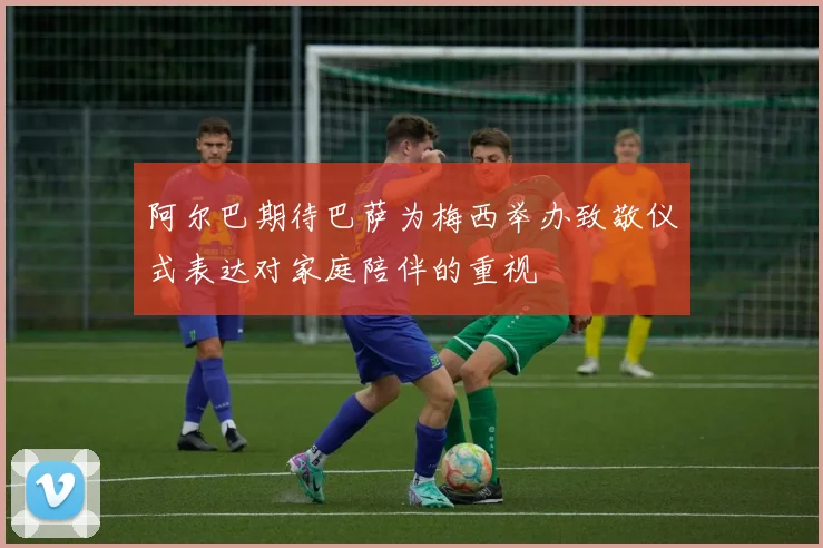 阿尔巴期待巴萨为梅西举办致敬仪式表达对家庭陪伴的重视