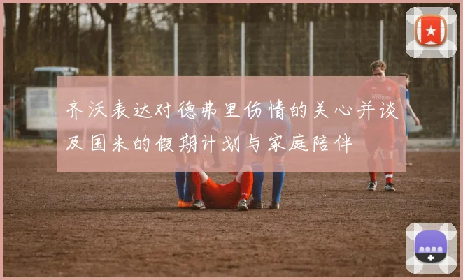 齐沃表达对德弗里伤情的关心并谈及国米的假期计划与家庭陪伴