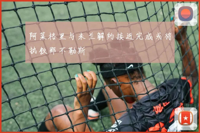 阿莱格里与米兰解约接近完成或将执教那不勒斯
